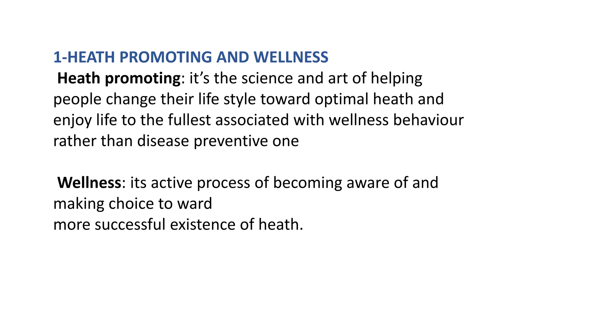 1-HEATH PROMOTING AND WELLNESS
Heath promoting: it’s the science and art of helping
people change their life style toward optimal heath and
enjoy life to the fullest associated with wellness behaviour
rather than disease preventive one
Wellness: its active process of becoming aware of and
making choice to ward
more successful existence of heath.
 