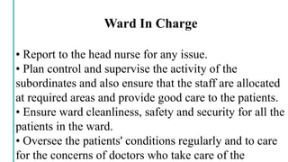 Ward In Charge
• Report to the head nurse for any issue.
• Plan control and supervise the activity of the
subordinates and also ensure that the staff are allocated
at required areas and provide good care to the patients.
• Ensure ward cleanliness, safety and security for all the
patients in the ward.
• Oversee the patients' conditions regularly and to care
for the concerns of doctors who take care of the
 