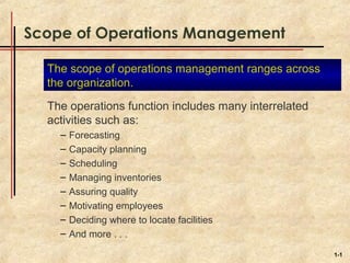 Scope of Operations Management

  The scope of operations management ranges across
  the organization.
  The operations function includes many interrelated
  activities such as:
    –   Forecasting
    –   Capacity planning
    –   Scheduling
    –   Managing inventories
    –   Assuring quality
    –   Motivating employees
    –   Deciding where to locate facilities
    –   And more . . .

                                                       1-1
 