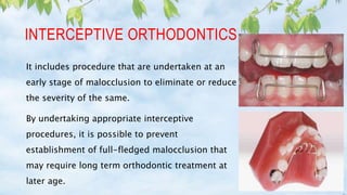 INTERCEPTIVE ORTHODONTICS
It includes procedure that are undertaken at an
early stage of malocclusion to eliminate or reduce
the severity of the same.
By undertaking appropriate interceptive
procedures, it is possible to prevent
establishment of full-fledged malocclusion that
may require long term orthodontic treatment at
later age.
 