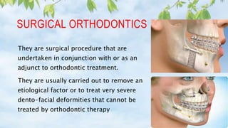 SURGICAL ORTHODONTICS
They are surgical procedure that are
undertaken in conjunction with or as an
adjunct to orthodontic treatment.
They are usually carried out to remove an
etiological factor or to treat very severe
dento-facial deformities that cannot be
treated by orthodontic therapy
 