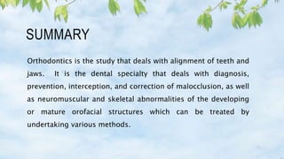 SUMMARY
Orthodontics is the study that deals with alignment of teeth and
jaws. It is the dental specialty that deals with diagnosis,
prevention, interception, and correction of malocclusion, as well
as neuromuscular and skeletal abnormalities of the developing
or mature orofacial structures which can be treated by
undertaking various methods.
 