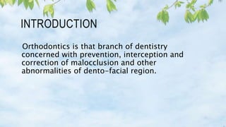 INTRODUCTION
Orthodontics is that branch of dentistry
concerned with prevention, interception and
correction of malocclusion and other
abnormalities of dento-facial region.
 