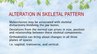 ALTERATION IN SKELETAL PATTERN
Malocclusion may be associated with skeletal
disharmony involving the jaw bones.
Deviations from the normal can arises in size, position
and relationship between these skeletal components.
Orthodontist can bring about changes in all three
planes of spaces
i.e. sagittal, transverse, and vertical.
 