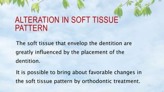 ALTERATION IN SOFT TISSUE
PATTERN
The soft tissue that envelop the dentition are
greatly influenced by the placement of the
dentition.
It is possible to bring about favorable changes in
the soft tissue pattern by orthodontic treatment.
 