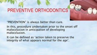 PREVENTIVE ORTHODONTICS
“PREVENTION” is always better than cure.
In this, procedure undertaken prior to the onset off
malocclusion in anticipation of developing
malocclusion.
It can be defined as ‘action taken to preserve the
integrity of what appears normal for the age’.
 
