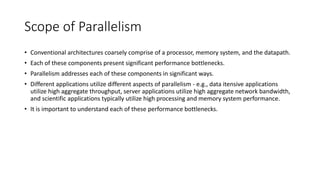 Scope of Parallelism
• Conventional architectures coarsely comprise of a processor, memory system, and the datapath.
• Each of these components present significant performance bottlenecks.
• Parallelism addresses each of these components in significant ways.
• Different applications utilize different aspects of parallelism - e.g., data itensive applications
utilize high aggregate throughput, server applications utilize high aggregate network bandwidth,
and scientific applications typically utilize high processing and memory system performance.
• It is important to understand each of these performance bottlenecks.
 