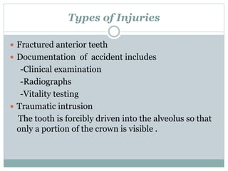 Types of Injuries
 Fractured anterior teeth
 Documentation of accident includes
-Clinical examination
-Radiographs
-Vitality testing
 Traumatic intrusion
The tooth is forcibly driven into the alveolus so that
only a portion of the crown is visible .
 