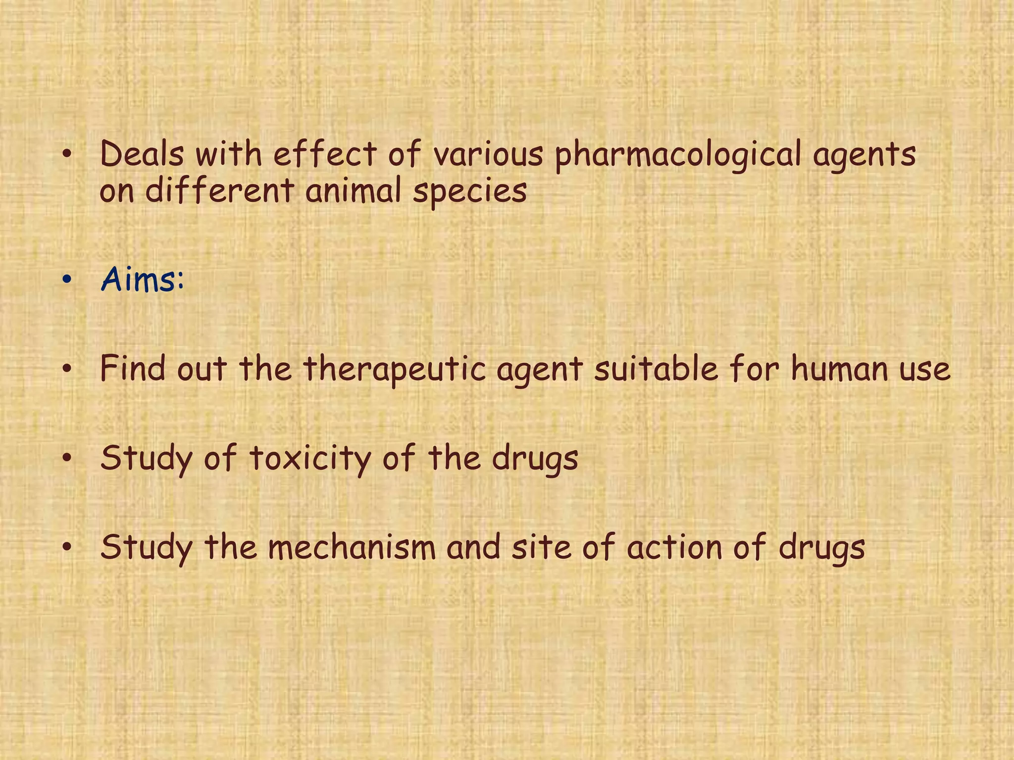 • Deals with effect of various pharmacological agents
on different animal species
• Aims:
• Find out the therapeutic agent suitable for human use
• Study of toxicity of the drugs
• Study the mechanism and site of action of drugs
 