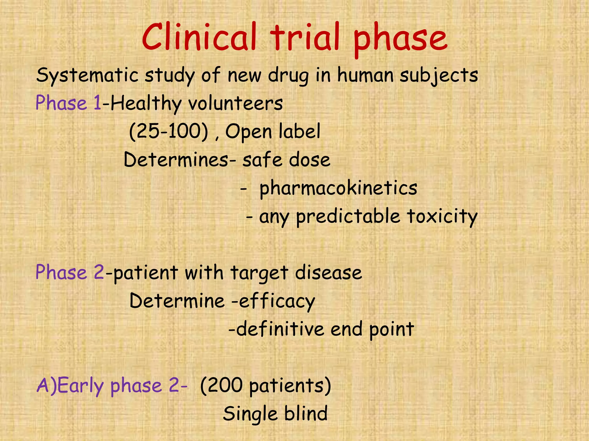 Clinical trial phase
Systematic study of new drug in human subjects
Phase 1-Healthy volunteers
(25-100) , Open label
Determines- safe dose
- pharmacokinetics
- any predictable toxicity
Phase 2-patient with target disease
Determine -efficacy
-definitive end point
A)Early phase 2- (200 patients)
Single blind
 