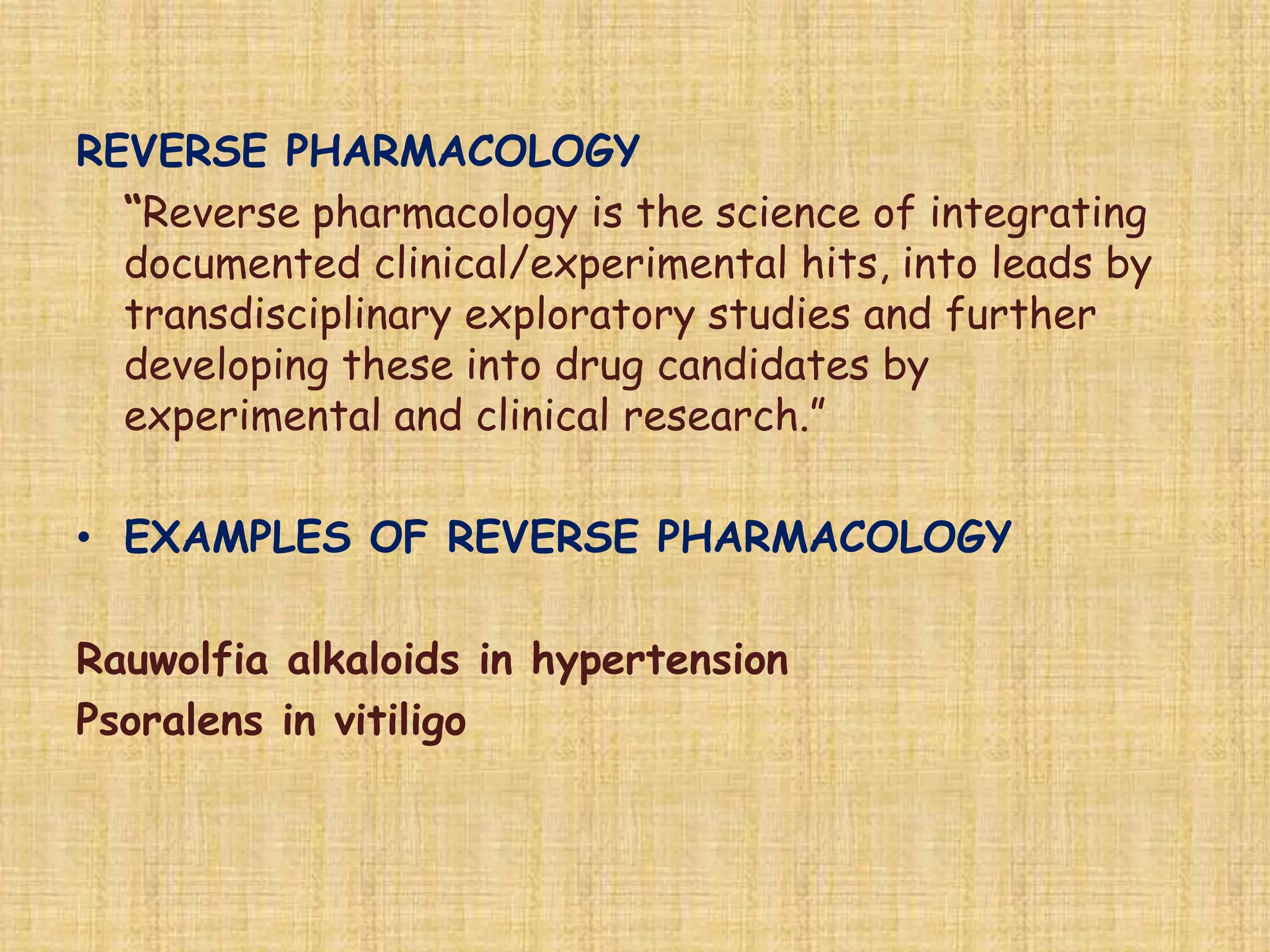 REVERSE PHARMACOLOGY
“Reverse pharmacology is the science of integrating
documented clinical/experimental hits, into leads by
transdisciplinary exploratory studies and further
developing these into drug candidates by
experimental and clinical research.”
• EXAMPLES OF REVERSE PHARMACOLOGY
Rauwolfia alkaloids in hypertension
Psoralens in vitiligo
 