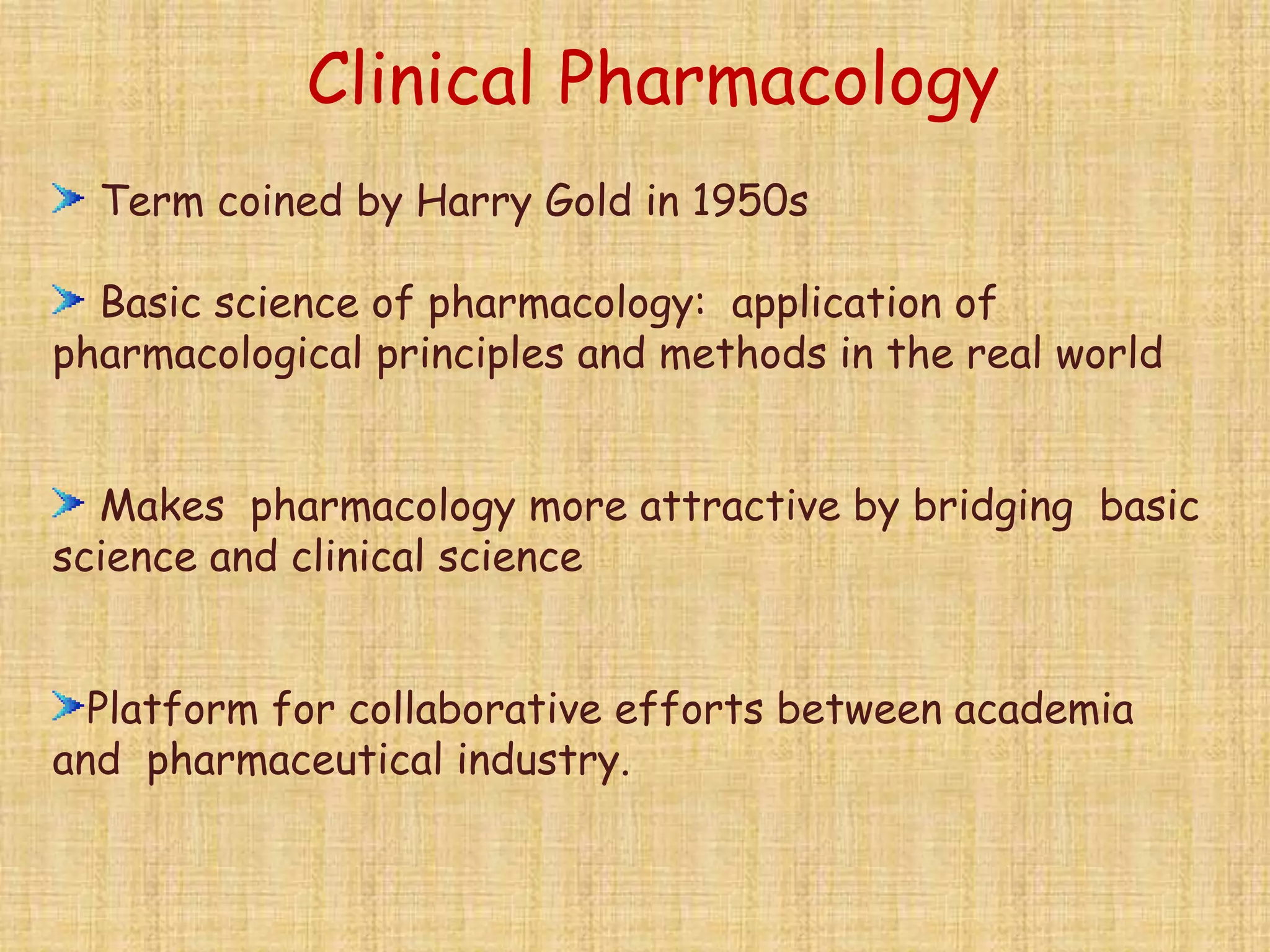 Term coined by Harry Gold in 1950s
Basic science of pharmacology: application of
pharmacological principles and methods in the real world
Makes pharmacology more attractive by bridging basic
science and clinical science
Platform for collaborative efforts between academia
and pharmaceutical industry.
Clinical Pharmacology
 