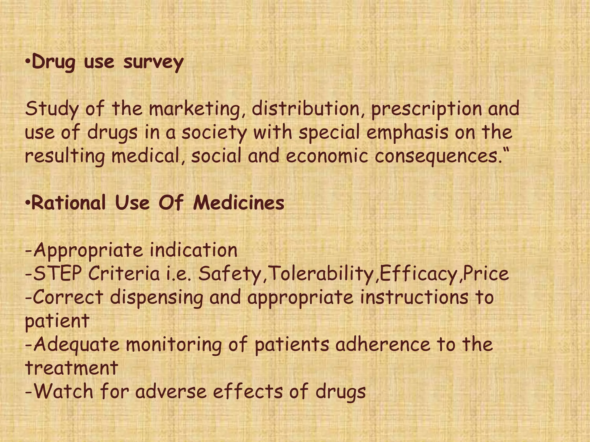 •Drug use survey
Study of the marketing, distribution, prescription and
use of drugs in a society with special emphasis on the
resulting medical, social and economic consequences.“
•Rational Use Of Medicines
-Appropriate indication
-STEP Criteria i.e. Safety,Tolerability,Efficacy,Price
-Correct dispensing and appropriate instructions to
patient
-Adequate monitoring of patients adherence to the
treatment
-Watch for adverse effects of drugs
 