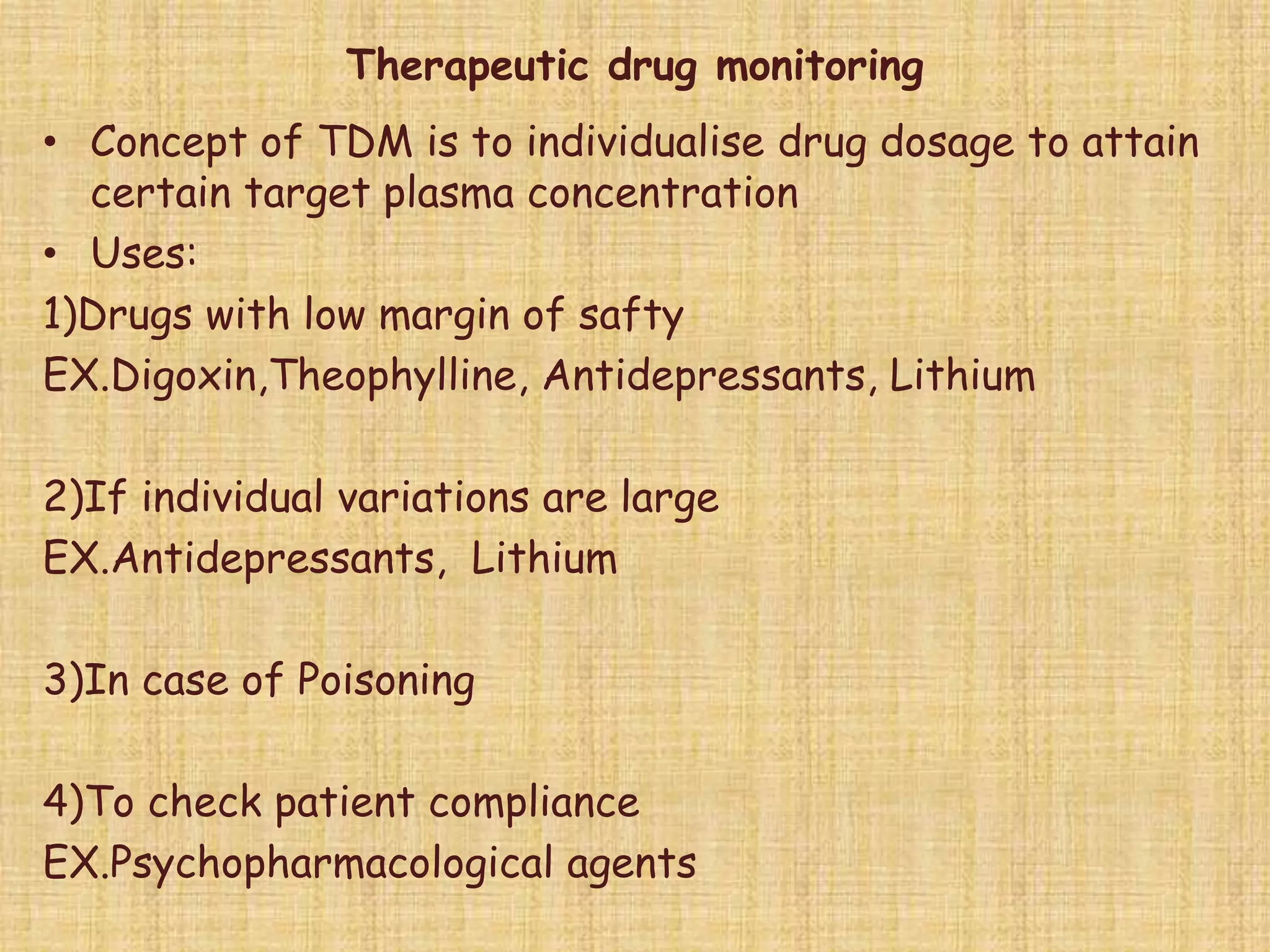 Therapeutic drug monitoring
• Concept of TDM is to individualise drug dosage to attain
certain target plasma concentration
• Uses:
1)Drugs with low margin of safty
EX.Digoxin,Theophylline, Antidepressants, Lithium
2)If individual variations are large
EX.Antidepressants, Lithium
3)In case of Poisoning
4)To check patient compliance
EX.Psychopharmacological agents
 