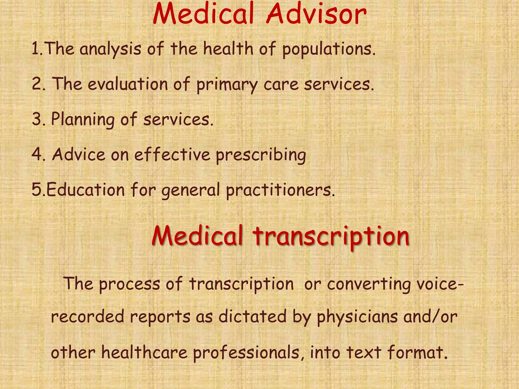 Medical Advisor
1.The analysis of the health of populations.
2. The evaluation of primary care services.
3. Planning of services.
4. Advice on effective prescribing
5.Education for general practitioners.
Medical transcription
The process of transcription or converting voice-
recorded reports as dictated by physicians and/or
other healthcare professionals, into text format.
 