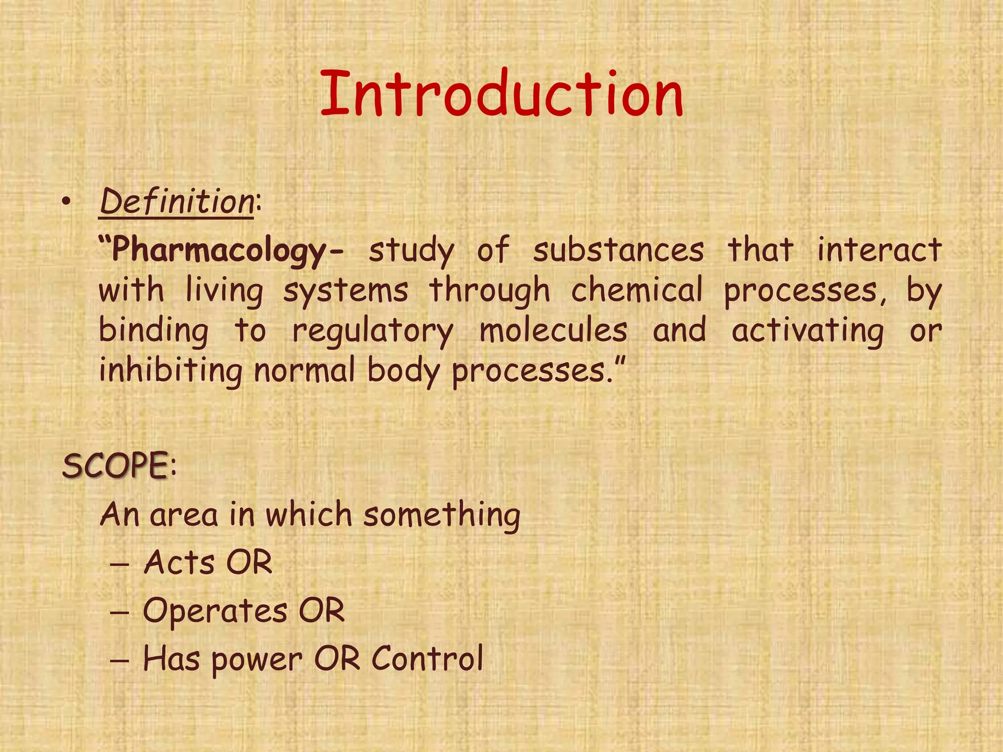 Introduction
• Definition:
“Pharmacology- study of substances that interact
with living systems through chemical processes, by
binding to regulatory molecules and activating or
inhibiting normal body processes.”
SCOPE:
An area in which something
– Acts OR
– Operates OR
– Has power OR Control
 