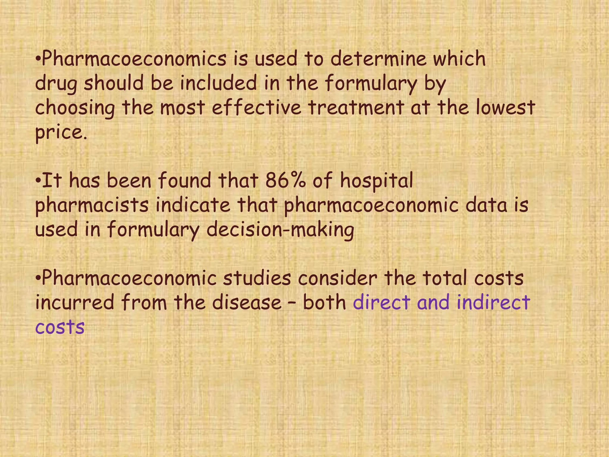 •Pharmacoeconomics is used to determine which
drug should be included in the formulary by
choosing the most effective treatment at the lowest
price.
•It has been found that 86% of hospital
pharmacists indicate that pharmacoeconomic data is
used in formulary decision-making
•Pharmacoeconomic studies consider the total costs
incurred from the disease – both direct and indirect
costs
 