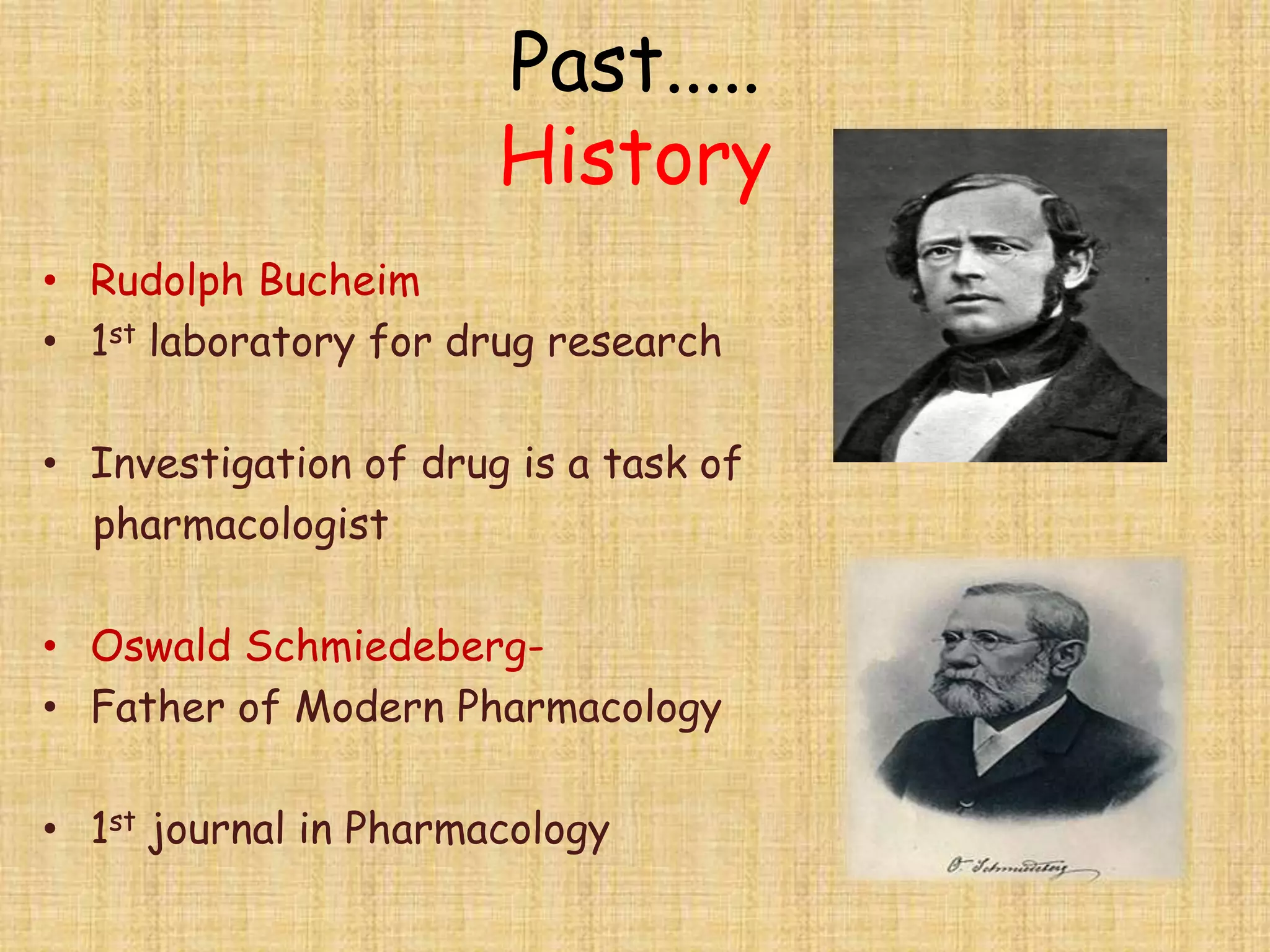 Past.....
History
• Rudolph Bucheim
• 1st laboratory for drug research
• Investigation of drug is a task of
pharmacologist
• Oswald Schmiedeberg-
• Father of Modern Pharmacology
• 1st journal in Pharmacology
 