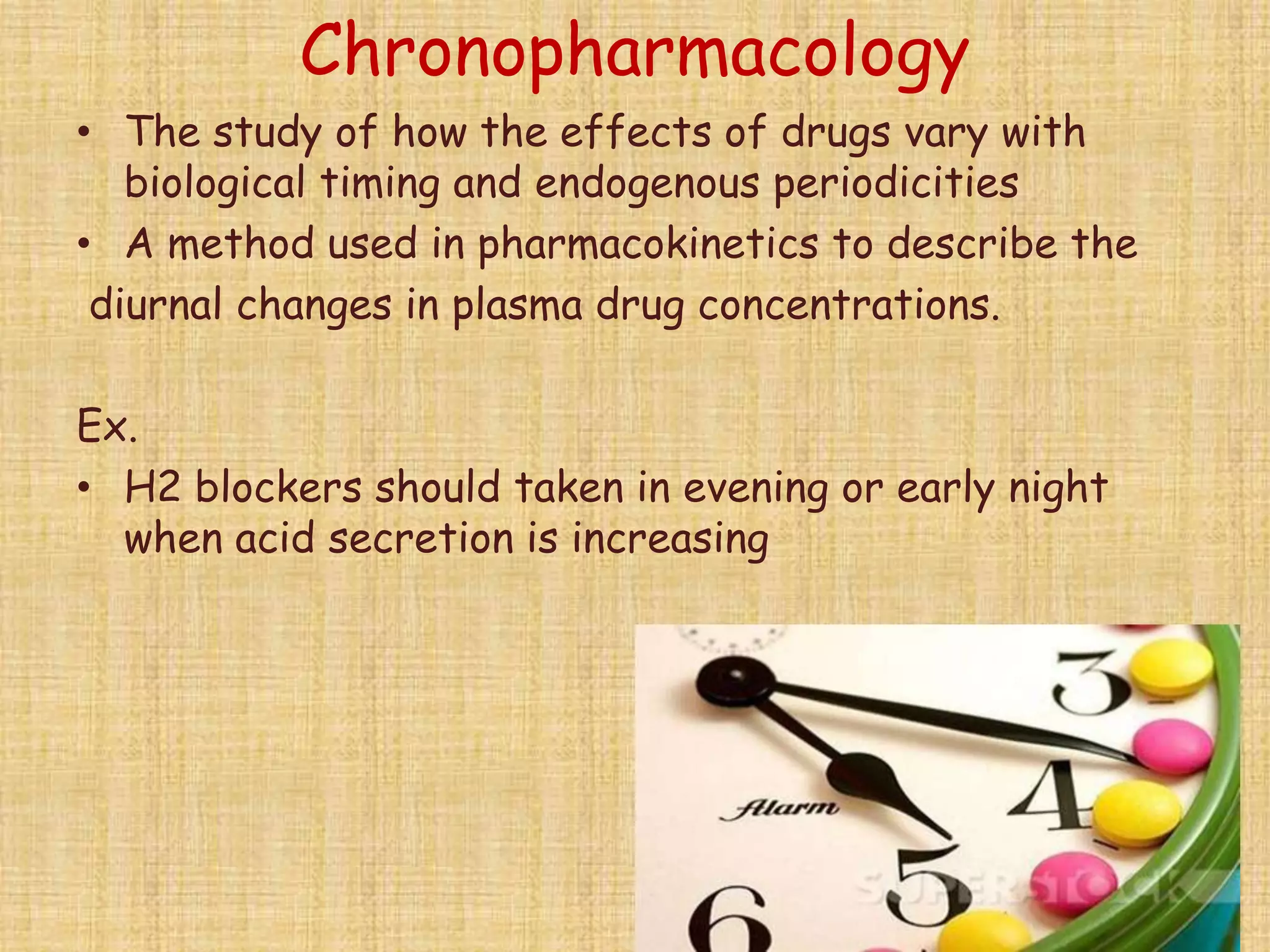Chronopharmacology
• The study of how the effects of drugs vary with
biological timing and endogenous periodicities
• A method used in pharmacokinetics to describe the
diurnal changes in plasma drug concentrations.
Ex.
• H2 blockers should taken in evening or early night
when acid secretion is increasing
 