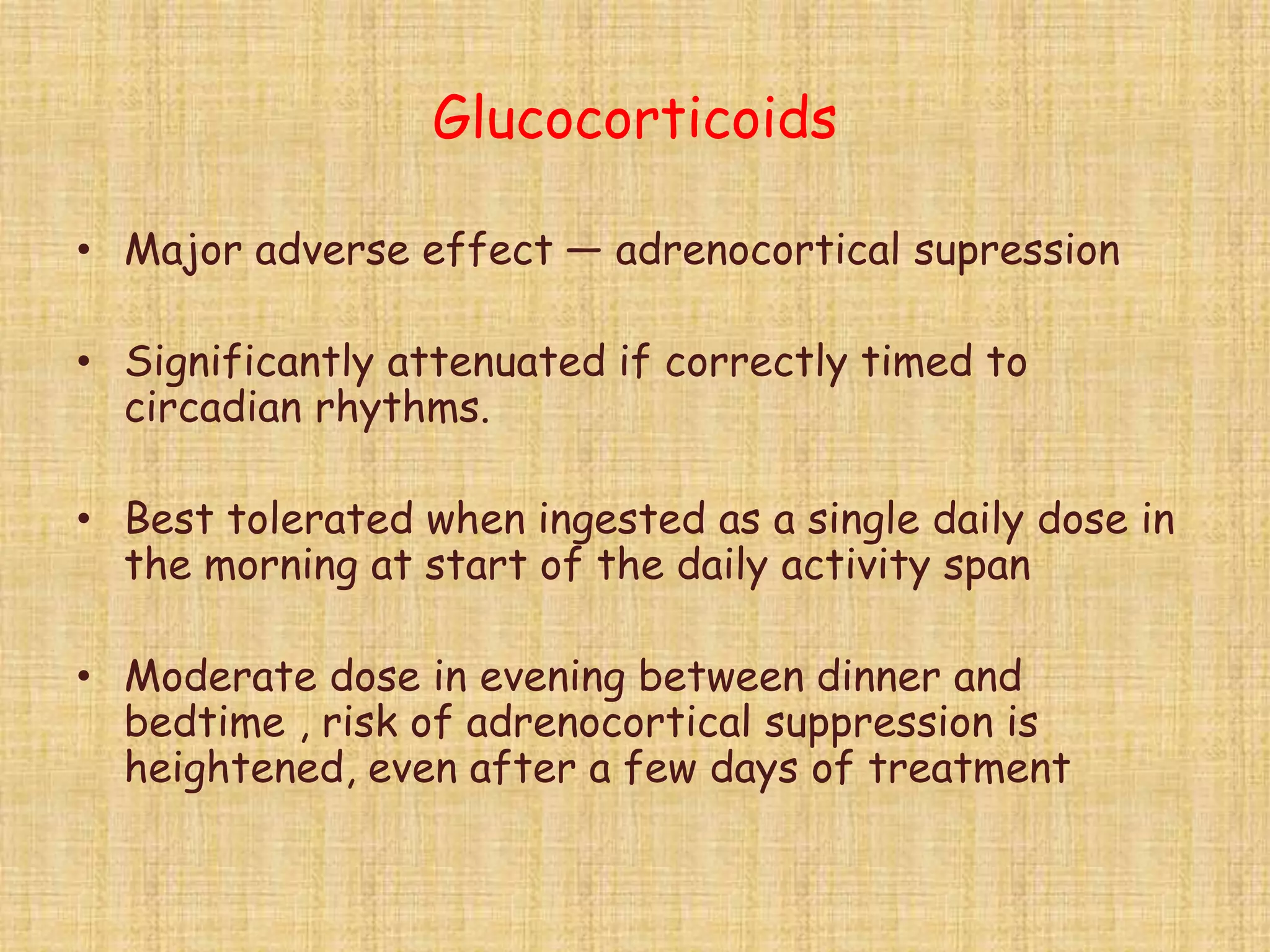 Glucocorticoids
• Major adverse effect — adrenocortical supression
• Significantly attenuated if correctly timed to
circadian rhythms.
• Best tolerated when ingested as a single daily dose in
the morning at start of the daily activity span
• Moderate dose in evening between dinner and
bedtime , risk of adrenocortical suppression is
heightened, even after a few days of treatment
 