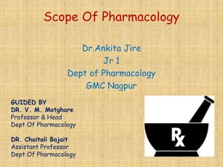 Scope Of Pharmacology
Dr.Ankita Jire
Jr 1
Dept of Pharmacology
GMC Nagpur
GUIDED BY
DR. V. M. Motghare
Professor & Head
Dept Of Pharmacology
DR. Chaitali Bajait
Assistant Professor
Dept Of Pharmacology
 