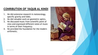 Syeda fatima Rizvi 11
CONRIBUTION OF YAQUB AL KINDI
1. He did extensive research in meteorology,
specific gravity and tides.
2. He did valuable work on geometric optics.
3. He discussed music from scientific point of
view and expressed different notes of music
in terms of their frequency.
4. He provided the foundation for the modern
arithmetic.
 