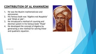 Syeda fatima Rizvi 12
CONTRIBUTION OF AL KHAWARZMI
1. He was the Muslim mathematician and
astronomer.
2. His famous book was ‘Algebra wal Muqabila’
and ‘Kitab ul jabr’.
3. He introduced a method of counting and
decimal system in his famous book ‘Hisab’
4. He developed the concept of Algebra by
generating a new method for solving linear
and quadratic equation.
 
