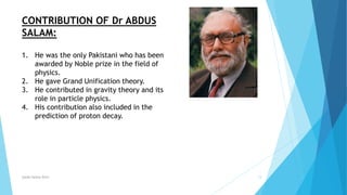 Syeda fatima Rizvi 13
CONTRIBUTION OF Dr ABDUS
SALAM:
1. He was the only Pakistani who has been
awarded by Noble prize in the field of
physics.
2. He gave Grand Unification theory.
3. He contributed in gravity theory and its
role in particle physics.
4. His contribution also included in the
prediction of proton decay.
 