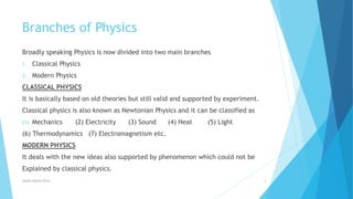 Branches of Physics
Broadly speaking Physics is now divided into two main branches
1. Classical Physics
2. Modern Physics
CLASSICAL PHYSICS
It is basically based on old theories but still valid and supported by experiment.
Classical physics is also known as Newtonian Physics and it can be classified as
(1) Mechanics (2) Electricity (3) Sound (4) Heat (5) Light
(6) Thermodynamics (7) Electromagnetism etc.
MODERN PHYSICS
It deals with the new ideas also supported by phenomenon which could not be
Explained by classical physics.
Syeda fatima Rizvi 4
 
