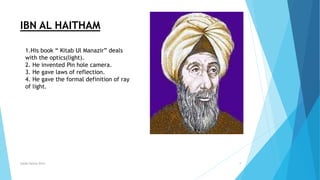Syeda fatima Rizvi 9
IBN AL HAITHAM
1.His book “ Kitab Ul Manazir” deals
with the optics(light).
2. He invented Pin hole camera.
3. He gave laws of reflection.
4. He gave the formal definition of ray
of light.
 