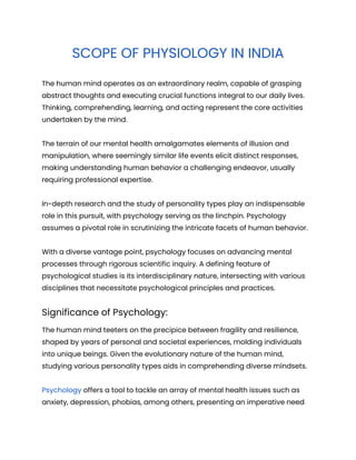 SCOPE OF PHYSIOLOGY IN INDIA
The human mind operates as an extraordinary realm, capable of grasping
abstract thoughts and executing crucial functions integral to our daily lives.
Thinking, comprehending, learning, and acting represent the core activities
undertaken by the mind.
The terrain of our mental health amalgamates elements of illusion and
manipulation, where seemingly similar life events elicit distinct responses,
making understanding human behavior a challenging endeavor, usually
requiring professional expertise.
In-depth research and the study of personality types play an indispensable
role in this pursuit, with psychology serving as the linchpin. Psychology
assumes a pivotal role in scrutinizing the intricate facets of human behavior.
With a diverse vantage point, psychology focuses on advancing mental
processes through rigorous scientific inquiry. A defining feature of
psychological studies is its interdisciplinary nature, intersecting with various
disciplines that necessitate psychological principles and practices.
Significance of Psychology:
The human mind teeters on the precipice between fragility and resilience,
shaped by years of personal and societal experiences, molding individuals
into unique beings. Given the evolutionary nature of the human mind,
studying various personality types aids in comprehending diverse mindsets.
Psychology offers a tool to tackle an array of mental health issues such as
anxiety, depression, phobias, among others, presenting an imperative need
 