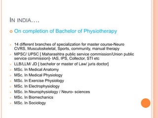 IN INDIA….
 On completion of Bachelor of Physiotherapy
 14 different branches of specialization for master course-Neuro
CVRS, Musculoskeletal, Sports, community, manual therapy
 MPSC/ UPSC [ Maharashtra public service commission/Union public
service commission]- IAS, IPS, Collector, STI etc
 LLB/LLM/ JD [ bachelor or master of Law/ juris doctor]
 MSc. In Medical Anatomy
 MSc. In Medical Physiology
 MSc. In Exercise Physiology
 MSc. In Electrophysiology
 MSc. In Neurophysiology / Neuro- sciences
 MSc. In Biomechanics
 MSc. In Sociology
 