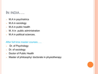 IN INDIA….
 M.A in psychiatrics
 M.A in sociology
 M.A in public health
 M. A in public administration
 M.A in political sciences.
After full time master courses….,
 Dr. of Psychology
 Dr. of sociology
 Doctor of Public Health
 Master of philosophy/ doctorate in physiotherapy
 