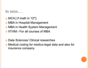 IN INDIA….
 MCA [ if math in 12th]
 MBA in Hospital Management
 MBA in Health System Management
 IIT/IIM:- For all courses of MBA
 Data Sciences/ Clinical researches
 Medical coding for medico-legal data and also for
insurance company
 