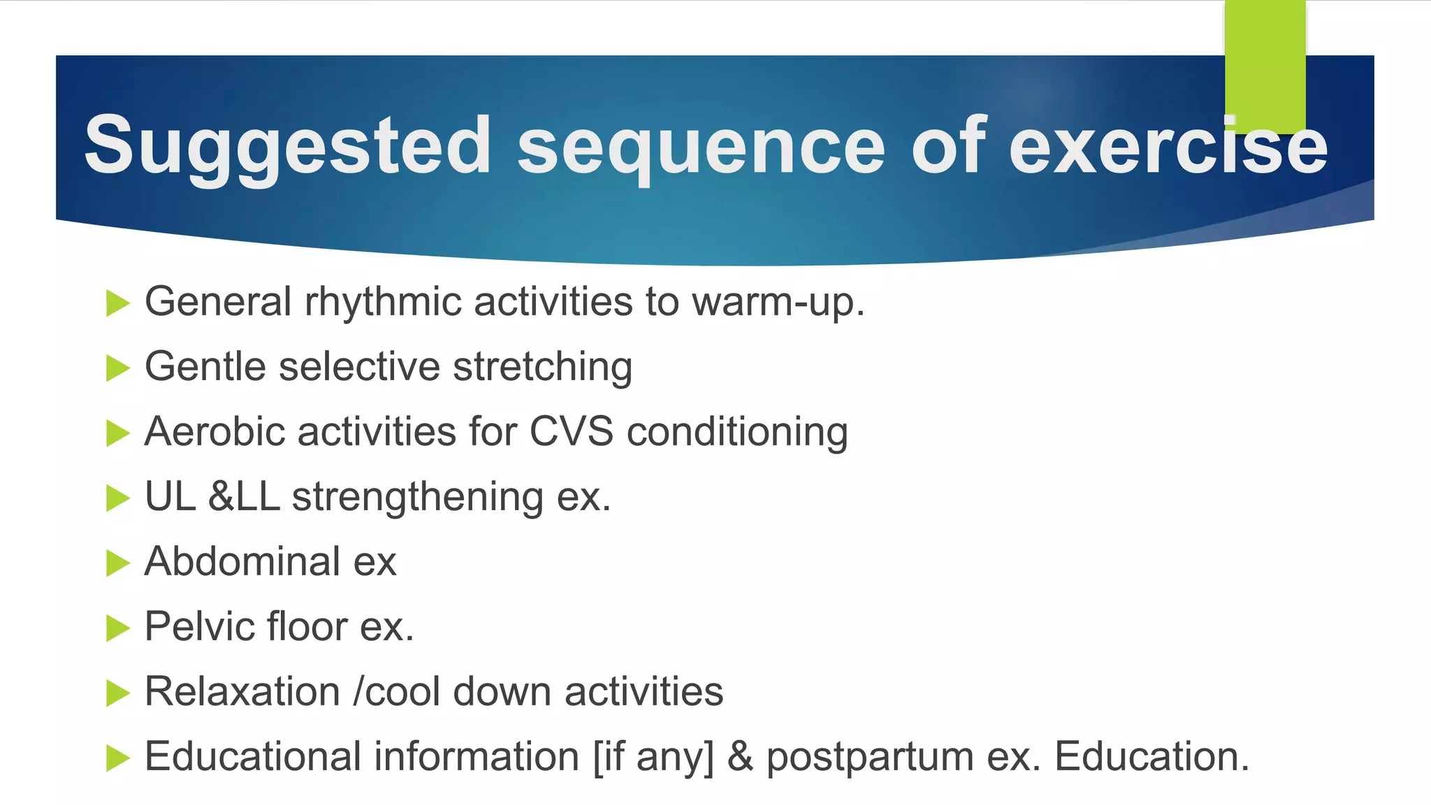 Suggested sequence of exercise
 General rhythmic activities to warm-up.
 Gentle selective stretching
 Aerobic activities for CVS conditioning
 UL &LL strengthening ex.
 Abdominal ex
 Pelvic floor ex.
 Relaxation /cool down activities
 Educational information [if any] & postpartum ex. Education.
 