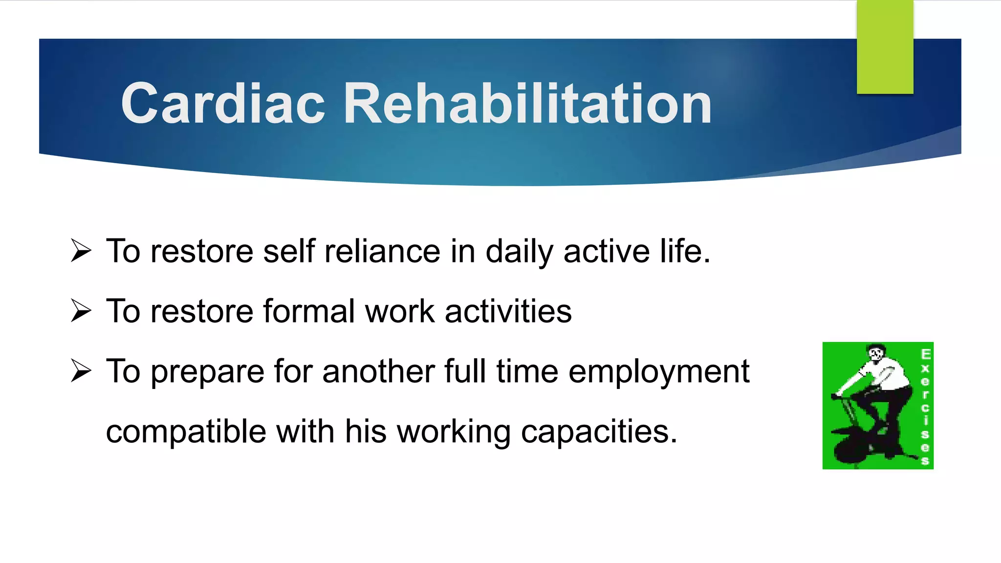 Cardiac Rehabilitation
 To restore self reliance in daily active life.
 To restore formal work activities
 To prepare for another full time employment
compatible with his working capacities.
 