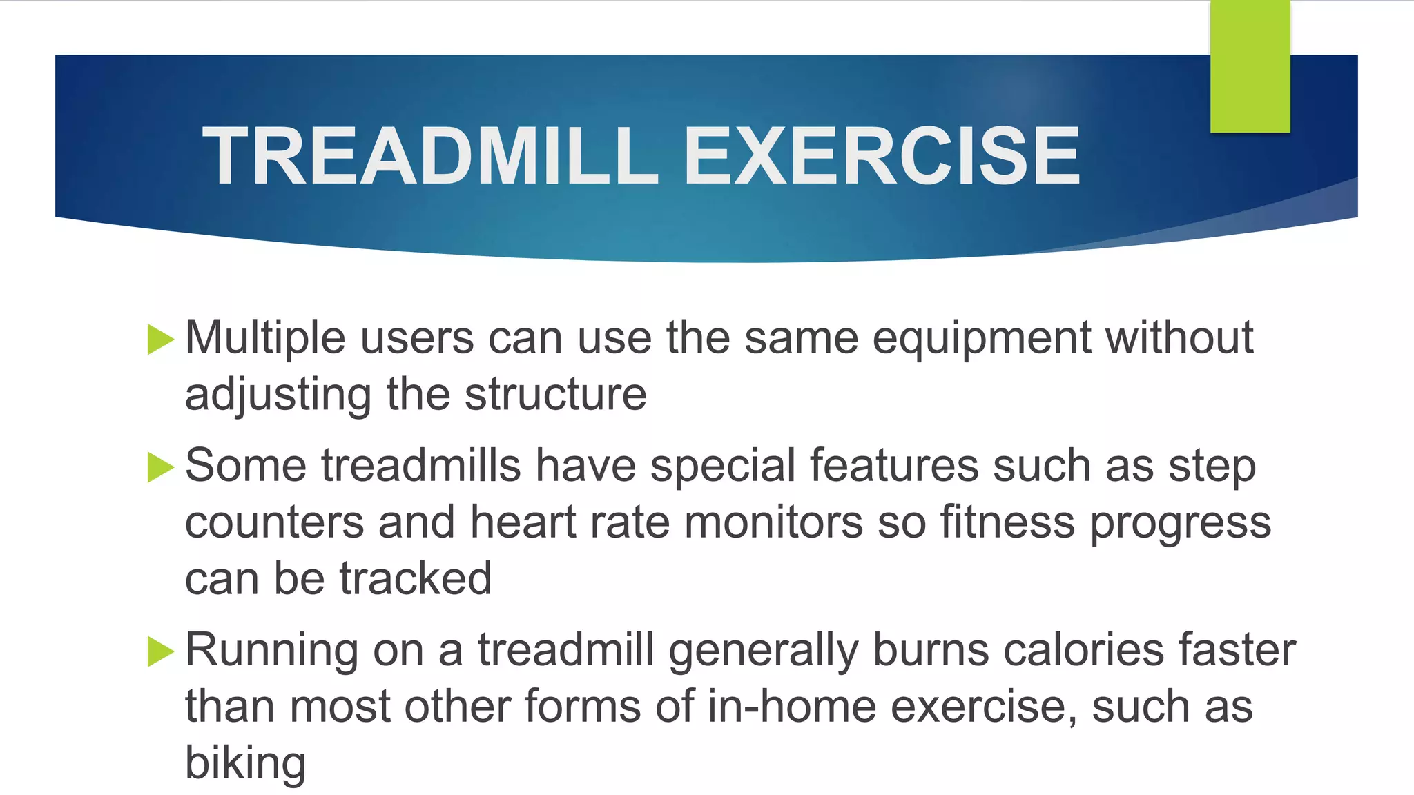 TREADMILL EXERCISE
 Multiple users can use the same equipment without
adjusting the structure
 Some treadmills have special features such as step
counters and heart rate monitors so fitness progress
can be tracked
 Running on a treadmill generally burns calories faster
than most other forms of in-home exercise, such as
biking
 