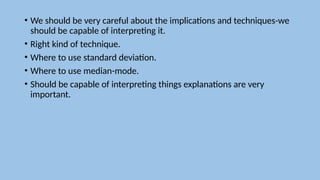 • We should be very careful about the implications and techniques-we
should be capable of interpreting it.
• Right kind of technique.
• Where to use standard deviation.
• Where to use median-mode.
• Should be capable of interpreting things explanations are very
important.
 