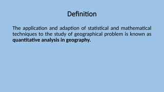 Definition
The application and adaption of statistical and mathematical
techniques to the study of geographical problem is known as
quantitative analysis in geography.
 