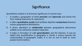 Significance
Quantitative analysis is of immense significance in several ways:
i. It enables a geographer to think precisely and rigorously and checks him
from making impression tic statements.
ii. It offers quantitative results that facilitate objective comparisons between
various geographical distributions.
iii. It draws attentions to relationship between geographical phenomena
unlikely to be noticed by intuitive inspection.
iv. It helps in formation of valid generalization and the theories. It may be
added that quantification in geography is merely a means towards the
understanding of geographic reality. It is not an end in itself as some
people tend to believe.
 