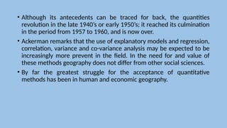 • Although its antecedents can be traced for back, the quantities
revolution in the late 1940’s or early 1950’s; it reached its culmination
in the period from 1957 to 1960, and is now over.
• Ackerman remarks that the use of explanatory models and regression,
correlation, variance and co-variance analysis may be expected to be
increasingly more prevent in the field. In the need for and value of
these methods geography does not differ from other social sciences.
• By far the greatest struggle for the acceptance of quantitative
methods has been in human and economic geography.
 