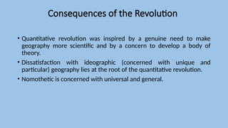 Consequences of the Revolution
• Quantitative revolution was inspired by a genuine need to make
geography more scientific and by a concern to develop a body of
theory.
• Dissatisfaction with ideographic (concerned with unique and
particular) geography lies at the root of the quantitative revolution.
• Nomothetic is concerned with universal and general.
 