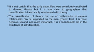 It is not certain that the early quantifiers were consciously motivated
to develop theory, but it is now clear to geographers that
quantification is inextricably intertwined with theory.
The quantification of theory, the use of mathematics to express
relationship, can be supported on the man ground. First, it is more
rigorous. Second, and more important, it is a considerable aid in the
avoidance of self-deception.
 