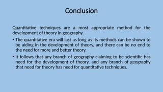 Conclusion
Quantitative techniques are a most appropriate method for the
development of theory in geography.
• The quantitative era will last as long as its methods can be shown to
be aiding in the development of theory, and there can be no end to
the need for more and better theory.
• It follows that any branch of geography claiming to be scientific has
need for the development of theory, and any branch of geography
that need for theory has need for quantitative techniques.
 