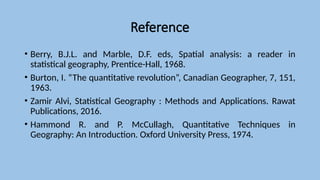 Reference
• Berry, B.J.L. and Marble, D.F. eds, Spatial analysis: a reader in
statistical geography, Prentice-Hall, 1968.
• Burton, I. “The quantitative revolution”, Canadian Geographer, 7, 151,
1963.
• Zamir Alvi, Statistical Geography : Methods and Applications. Rawat
Publications, 2016.
• Hammond R. and P. McCullagh, Quantitative Techniques in
Geography: An Introduction. Oxford University Press, 1974.
 