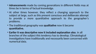 • Advancements made by coming generations in different fields may at
times be in terms of factual knowledge.
• At other times however, they reflect a changing approach to the
subject at large, such as this present conscious and deliberate attempt
to provide a more quantitative approach to the geographer’s
problems.
• The traditional geography was qualitative now it became
quantitative.
• Earlier it was descriptive now it included explanation also. In all
branches of the subject this tendency has to develop. Climatological
investigations have traditionally and necessarily been concerned with
numerical data.
 