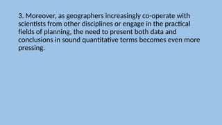 3. Moreover, as geographers increasingly co-operate with
scientists from other disciplines or engage in the practical
fields of planning, the need to present both data and
conclusions in sound quantitative terms becomes even more
pressing.
 