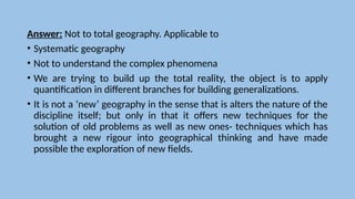 Answer: Not to total geography. Applicable to
• Systematic geography
• Not to understand the complex phenomena
• We are trying to build up the total reality, the object is to apply
quantification in different branches for building generalizations.
• It is not a ‘new’ geography in the sense that is alters the nature of the
discipline itself; but only in that it offers new techniques for the
solution of old problems as well as new ones- techniques which has
brought a new rigour into geographical thinking and have made
possible the exploration of new fields.
 