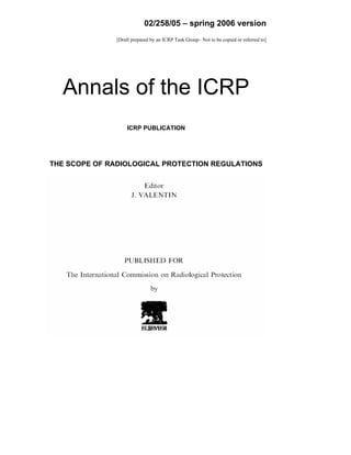 02/258/05 – spring 2006 version
[Draft prepared by an ICRP Task Group– Not to be copied or referred to]
Annals of the ICRP
ICRP PUBLICATION
THE SCOPE OF RADIOLOGICAL PROTECTION REGULATIONS
 
