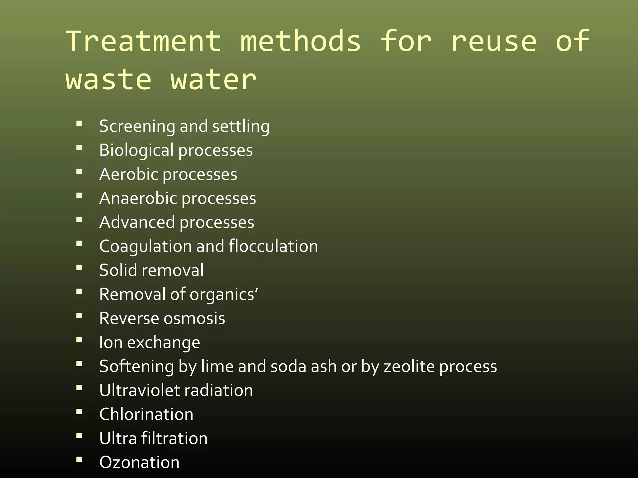 Treatment methods for reuse of 
waste water 
 Screening and settling 
 Biological processes 
 Aerobic processes 
 Anaerobic processes 
 Advanced processes 
 Coagulation and flocculation 
 Solid removal 
 Removal of organics’ 
 Reverse osmosis 
 Ion exchange 
 Softening by lime and soda ash or by zeolite process 
 Ultraviolet radiation 
 Chlorination 
 Ultra filtration 
 Ozonation 
 